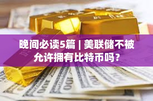 晚间必读5篇 | 美联储不被允许拥有比特币吗？