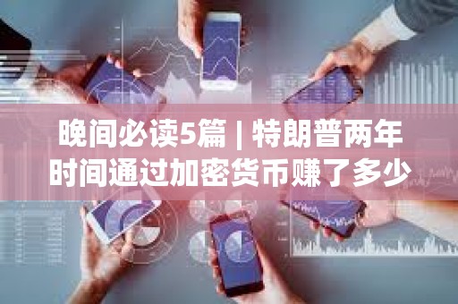 晚间必读5篇 | 特朗普两年时间通过加密货币赚了多少钱？