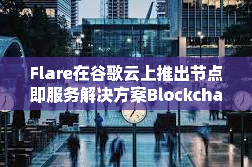 Flare在谷歌云上推出节点即服务解决方案Blockchain Machine Images