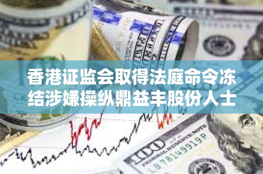 香港证监会取得法庭命令冻结涉嫌操纵鼎益丰股份人士的63.5亿元资产 香港证监会取得法庭命令冻结涉嫌操纵鼎益丰股份人士的63.5亿元资产