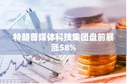 特朗普媒体科技集团盘前暴涨58%