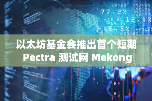 以太坊基金会推出首个短期 Pectra 测试网 Mekong