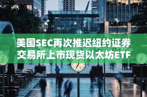 美国SEC再次推迟纽约证券交易所上市现货以太坊ETF期权的决定
