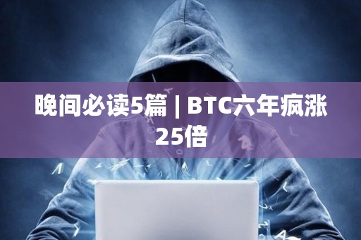 晚间必读5篇 | BTC六年疯涨25倍