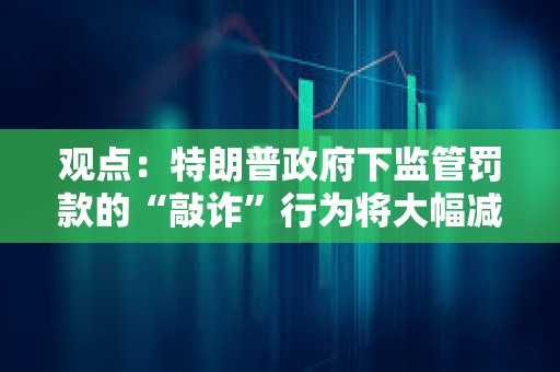 观点：特朗普政府下监管罚款的“敲诈”行为将大幅减少
