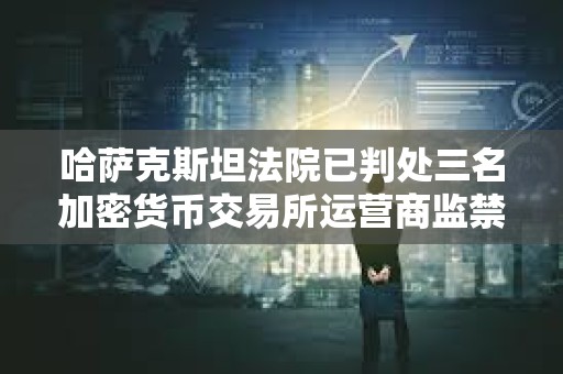 哈萨克斯坦法院已判处三名加密货币交易所运营商监禁
