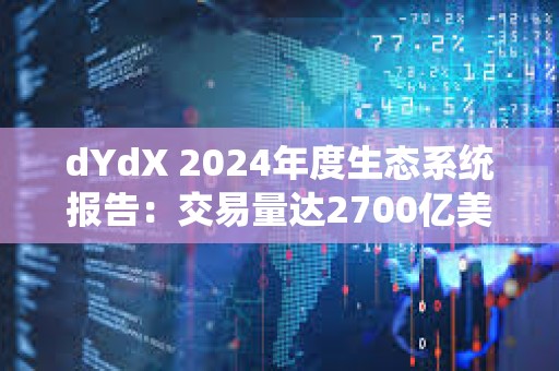 dYdX 2024年度生态系统报告：交易量达2700亿美元，社区分发6300万美元交易奖励