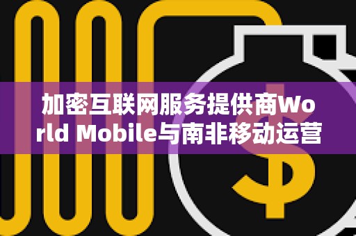 加密互联网服务提供商World Mobile与南非移动运营商Vodacom达成合作