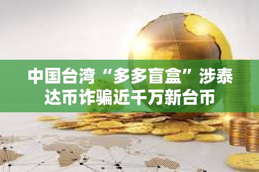 中国台湾“多多盲盒”涉泰达币诈骗近千万新台币