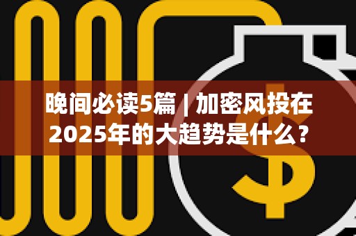 晚间必读5篇 | 加密风投在2025年的大趋势是什么？