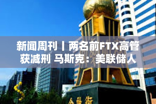 新闻周刊丨两名前FTX高管获减刑 马斯克：美联储人员配备严重过剩