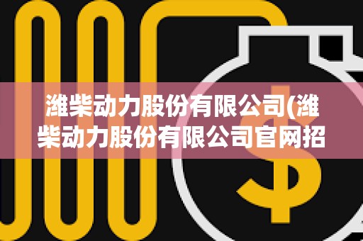 潍柴动力股份有限公司(潍柴动力股份有限公司官网招聘)