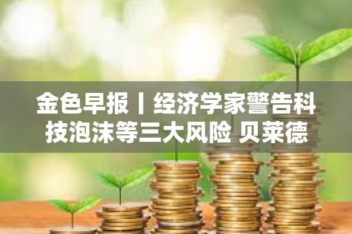 金色早报丨经济学家警告科技泡沫等三大风险 贝莱德当前持有55.25万枚比特币