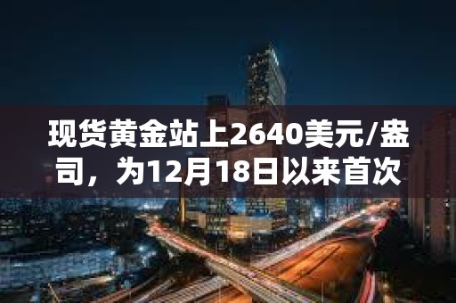 现货黄金站上2640美元/盎司，为12月18日以来首次