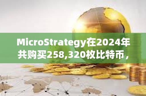 MicroStrategy在2024年共购买258,320枚比特币，总支出约220.7亿美元