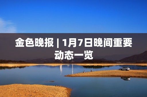 金色晚报 | 1月7日晚间重要动态一览 金色晚报 | 1月7日晚间重要动态一览