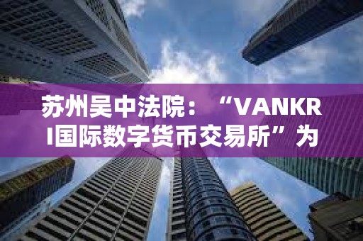 苏州吴中法院：“VANKRI国际数字货币交易所”为虚假投资平台