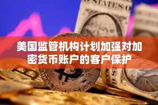 美国监管机构计划加强对加密货币账户的客户保护