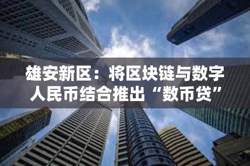 雄安新区：将区块链与数字人民币结合推出“数币贷”产品，支付金额近亿元