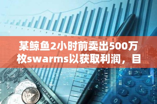 某鲸鱼2小时前卖出500万枚swarms以获取利润，目前仍持有1500万枚