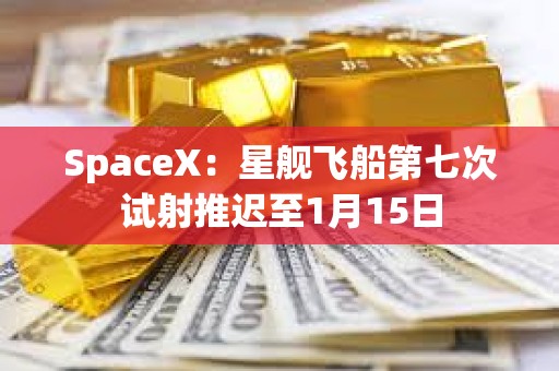 SpaceX：星舰飞船第七次试射推迟至1月15日