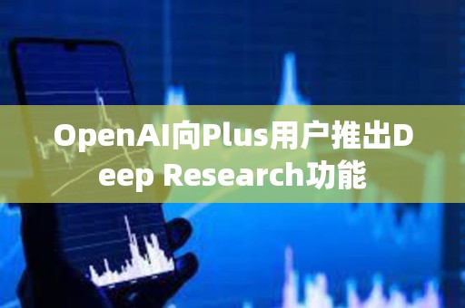 OpenAI向Plus用户推出Deep Research功能 OpenAI向Plus用户推出Deep Research功能