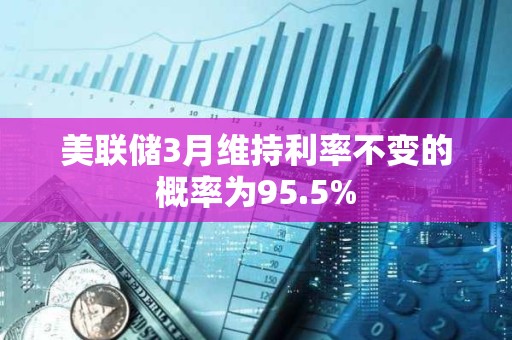 美联储3月维持利率不变的概率为95.5%