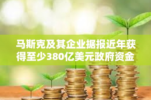马斯克及其企业据报近年获得至少380亿美元政府资金支持