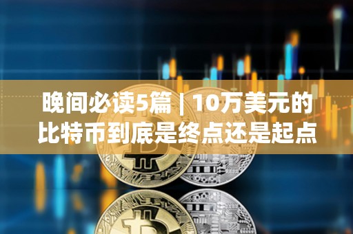 晚间必读5篇 | 10万美元的比特币到底是终点还是起点？