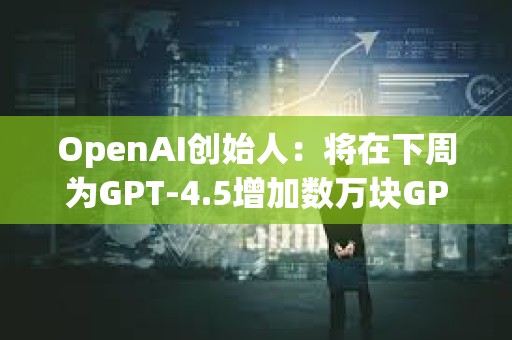 OpenAI创始人：将在下周为GPT-4.5增加数万块GPU