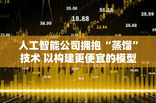 人工智能公司拥抱“蒸馏”技术 以构建更便宜的模型
