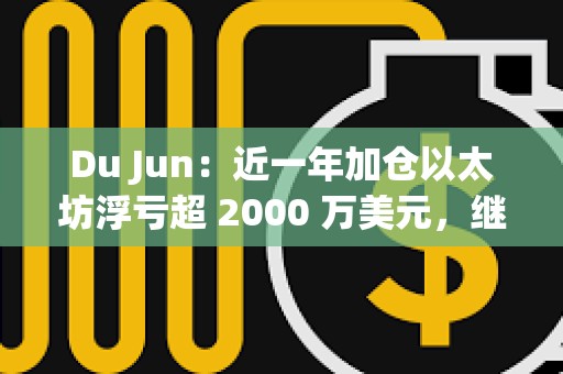 Du Jun：近一年加仓以太坊浮亏超 2000 万美元，继续看好以太坊生态