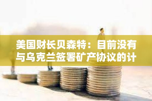 美国财长贝森特：目前没有与乌克兰签署矿产协议的计划
