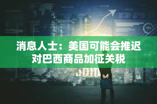 消息人士：美国可能会推迟对巴西商品加征关税