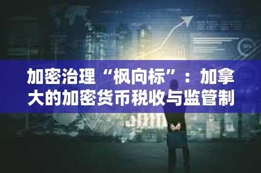 加密治理“枫向标”：加拿大的加密货币税收与监管制度