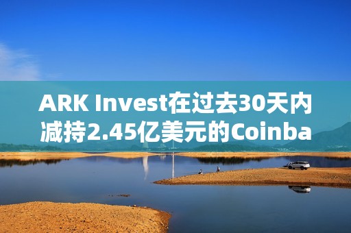 ARK Invest在过去30天内减持2.45亿美元的Coinbase和GBTC股票