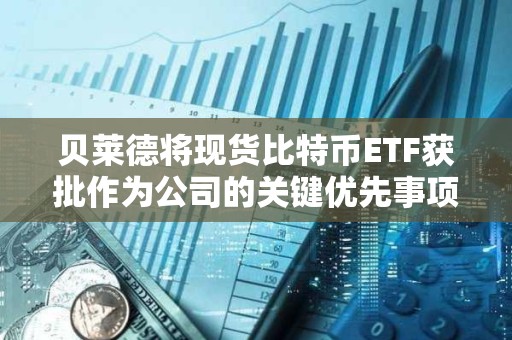 贝莱德将现货比特币ETF获批作为公司的关键优先事项