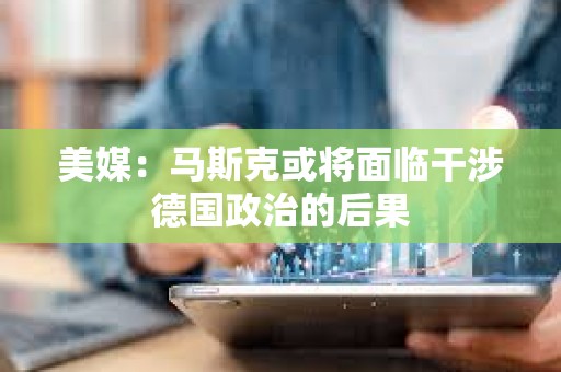 美媒:马斯克或将面临干涉德国政治的后果 美媒:马斯克或将面临干涉德国政治的后果