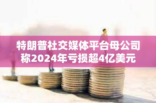 特朗普社交媒体平台母公司称2024年亏损超4亿美元