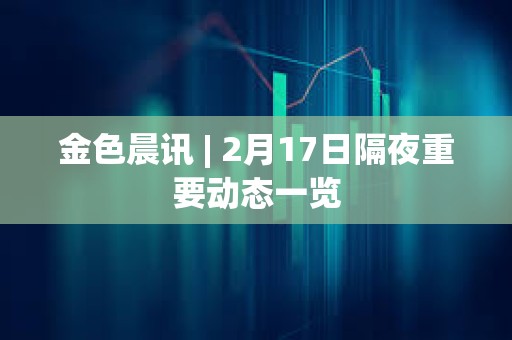 金色晨讯 | 2月17日隔夜重要动态一览 金色晨讯 | 2月17日隔夜重要动态一览