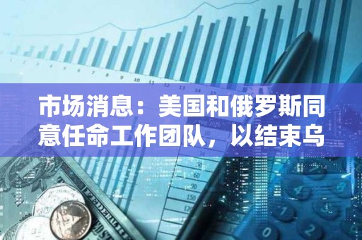市场消息：美国和俄罗斯同意任命工作团队，以结束乌克兰冲突