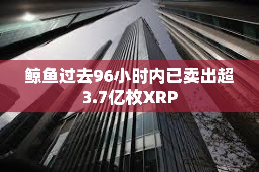 鲸鱼过去96小时内已卖出超3.7亿枚XRP