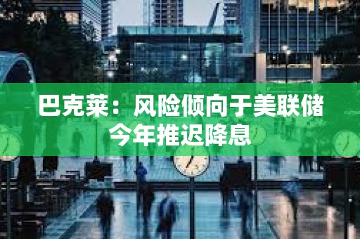 巴克莱：风险倾向于美联储今年推迟降息