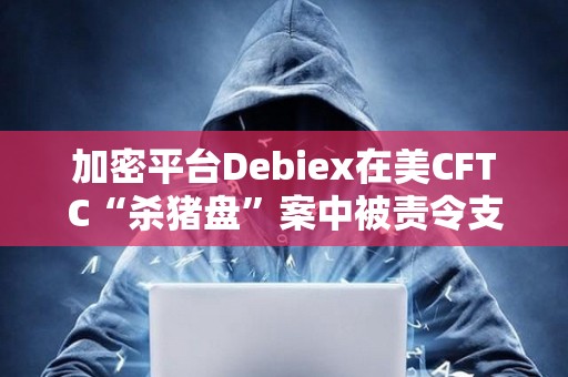 加密平台Debiex在美CFTC“杀猪盘”案中被责令支付250万美元