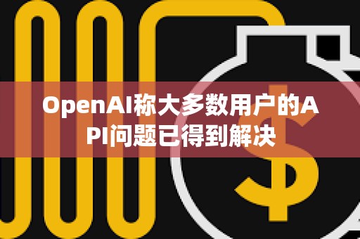 OpenAI称大多数用户的API问题已得到解决