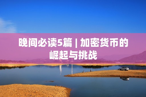 晚间必读5篇 | 加密货币的崛起与挑战