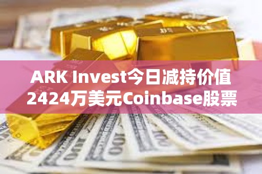 ARK Invest今日减持价值2424万美元Coinbase股票和1427万美元GBTC