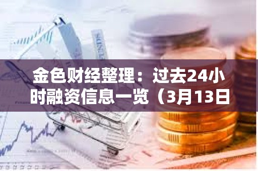 金色财经整理：过去24小时融资信息一览（3月13日）