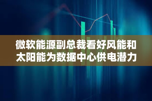 微软能源副总裁看好风能和太阳能为数据中心供电潜力