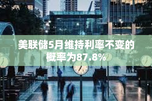 美联储5月维持利率不变的概率为87.8%